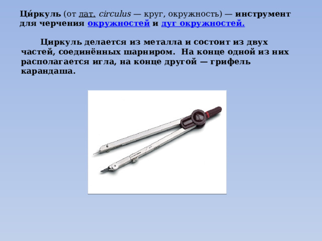 Ци́ркуль (от лат.   circulus  — круг, окружность) — инструмент для черчения окружностей и дуг окружностей .  Циркуль делается из металла и состоит из двух частей, соединённых шарниром. На конце одной из них располагается игла, на конце другой — грифель карандаша. 