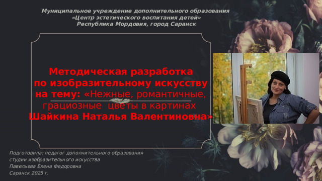 Муниципальное учреждение дополнительного образования  «Центр эстетического воспитания детей»  Республика Мордовия, город Саранск   Методическая разработка  по изобразительному искусству на тему: « Нежные, романтичные, грациозные цветы в картинах Шайкина Наталья Валентиновна»            Подготовила: педагог дополнительного образования студии изобразительного искусства Павельева Елена Федоровна  Саранск 2025 г.   