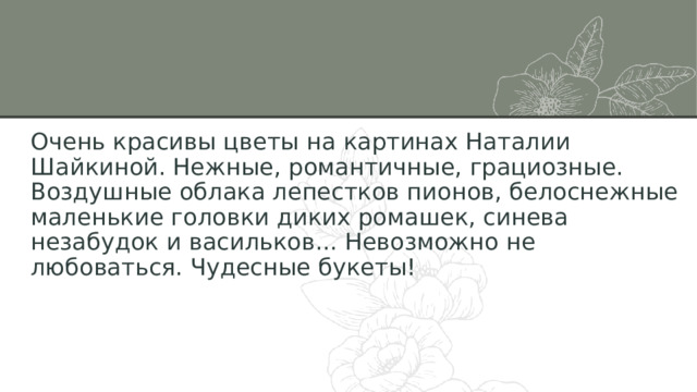 Очень красивы цветы на картинах Наталии Шайкиной. Нежные, романтичные, грациозные. Воздушные облака лепестков пионов, белоснежные маленькие головки диких ромашек, синева незабудок и васильков... Невозможно не любоваться. Чудесные букеты! 