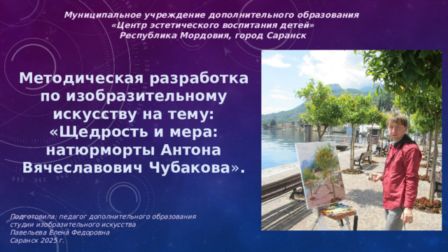 Муниципальное учреждение дополнительного образования  «Центр эстетического воспитания детей»  Республика Мордовия, город Саранск Методическая разработка  по изобразительному искусству на тему: «Щедрость и мера: натюрморты Антона Вячеславович Чубакова » .       Подготовила: педагог дополнительного образования студии изобразительного искусства Павельева Елена Федоровна  Саранск 2025 г.   
