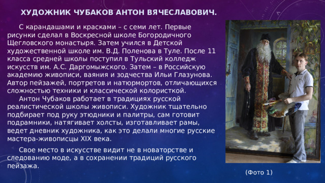Художник Чубаков Антон Вячеславович.    С карандашами и красками – с семи лет. Первые рисунки сделал в Воскресной школе Богородичного Щегловского монастыря. Затем учился в Детской художественной школе им. В.Д. Поленова в Туле. После 11 класса средней школы поступил в Тульский колледж искусств им. А.С. Даргомыжского. Затем – в Российскую академию живописи, ваяния и зодчества Ильи Глазунова. Автор пейзажей, портретов и натюрмортов, отличающихся сложностью техники и классической колористкой.    Антон Чубаков работает в традициях русской реалистической школы живописи. Художник тщательно подбирает под руку этюдники и палитры, сам готовит подрамники, натягивает холсты, изготавливает рамы, ведет дневник художника, как это делали многие русские мастера-живописцы XIX века.  Свое место в искусстве видит не в новаторстве и следованию моде, а в сохранении традиций русского пейзажа.  (Фото 1) 