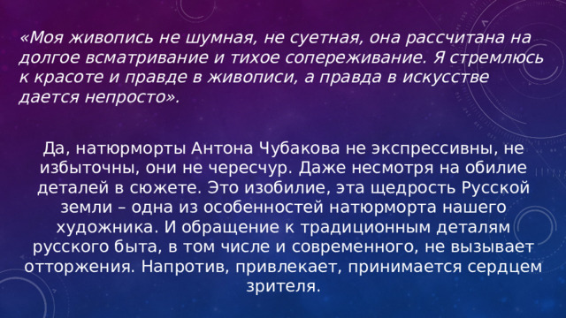 «Моя живопись не шумная, не суетная, она рассчитана на долгое всматривание и тихое сопереживание. Я стремлюсь к красоте и правде в живописи, а правда в искусстве дается непросто».  Да, натюрморты Антона Чубакова не экспрессивны, не избыточны, они не чересчур. Даже несмотря на обилие деталей в сюжете. Это изобилие, эта щедрость Русской земли – одна из особенностей натюрморта нашего художника. И обращение к традиционным деталям русского быта, в том числе и современного, не вызывает отторжения. Напротив, привлекает, принимается сердцем зрителя. 