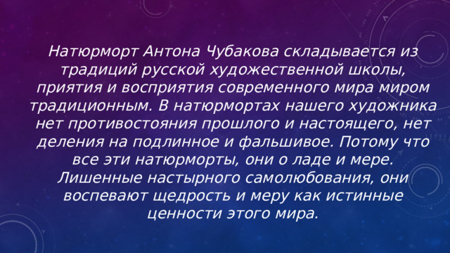 Натюрморт Антона Чубакова складывается из традиций русской художественной школы, приятия и восприятия современного мира миром традиционным. В натюрмортах нашего художника нет противостояния прошлого и настоящего, нет деления на подлинное и фальшивое. Потому что все эти натюрморты, они о ладе и мере. Лишенные настырного самолюбования, они воспевают щедрость и меру как истинные ценности этого мира. 