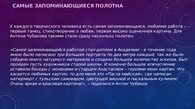 Самые запоминающиеся полотна   У каждого творческого человека есть самая запоминающаяся, любимая работа – первый танец, стихотворение о любви, первая высоко оцененная картина. Для Антона Чубакова такими стали сразу несколько полотен.  «Самой запоминающейся работой стал диплом в Академии – в течение года мною было написано три больших портрета по два метра каждый, так же было собрано много натурного материала и создано большое количество эскизов. Был пройден пусть художников старой школы. И конечно большое впечатление оставили беседы с монахами и старцем Анастасием – героями моих картин. Что касается любимых картин, то для меня это «Пасха майская», где написан натюрморт с тульским самоваром, цветущей вишней и пасхальным куличем. Очень яркая и красивая картина!», – поделился Антон Чубаков. 