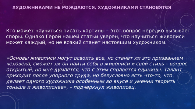 Художниками не рождаются, художниками становятся   Кто может научиться писать картины – этот вопрос нередко вызывает споры. Однако Герой нашей статьи уверен, что научиться живописи может каждый, но не всякий станет настоящим художником.  «Основы живописи могут освоить все, но станет ли это призванием человека, сможет ли он найти себя в живописи и свой стиль – вопрос открытый, но мне думается, что с этим справятся единицы. Талант приходит после упорного труда, но безусловно есть что-то, что делает одного художника особенным во вкусе и умении творить тоньше и живописнее», – подчеркнул живописец. 