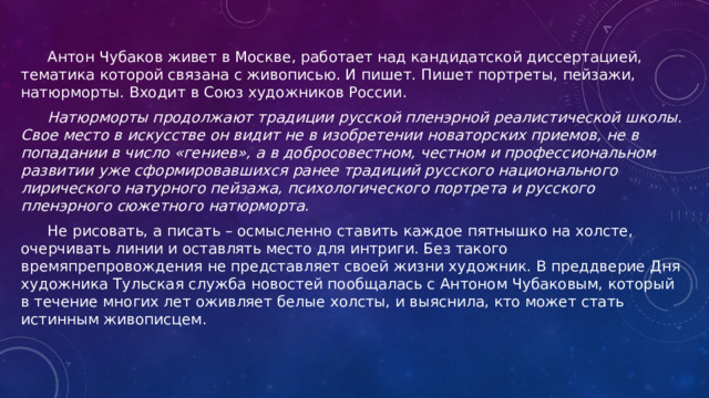  Антон Чубаков живет в Москве, работает над кандидатской диссертацией, тематика которой связана с живописью. И пишет. Пишет портреты, пейзажи, натюрморты. Входит в Союз художников России.  Натюрморты продолжают традиции русской пленэрной реалистической школы. Свое место в искусстве он видит не в изобретении новаторских приемов, не в попадании в число «гениев», а в добросовестном, честном и профессиональном развитии уже сформировавшихся ранее традиций русского национального лирического натурного пейзажа, психологического портрета и русского пленэрного сюжетного натюрморта.  Не рисовать, а писать – осмысленно ставить каждое пятнышко на холсте, очерчивать линии и оставлять место для интриги. Без такого времяпрепровождения не представляет своей жизни художник. В преддверие Дня художника Тульская служба новостей пообщалась с Антоном Чубаковым, который в течение многих лет оживляет белые холсты, и выяснила, кто может стать истинным живописцем. 