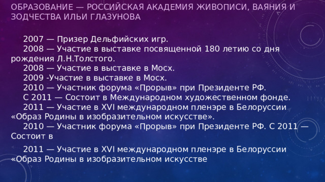 Образование — Российская Академия Живописи, Ваяния и Зодчества Ильи Глазунова    2007 — Призер Дельфийских игр.   2008 — Участие в выставке посвященной 180 летию со дня рождения Л.Н.Толстого.   2008 — Участие в выставке в Мосх.   2009 -Участие в выставке в Мосх.   2010 — Участник форума «Прорыв» при Президенте РФ.   С 2011 — Состоит в Международном художественном фонде.   2011 — Участие в XVI международном пленэре в Белоруссии «Образ Родины в изобразительном искусстве».   2010 — Участник форума «Прорыв» при Президенте РФ. С 2011 — Состоит в  2011 — Участие в XVI международном пленэре в Белоруссии «Образ Родины в изобразительном искусстве 