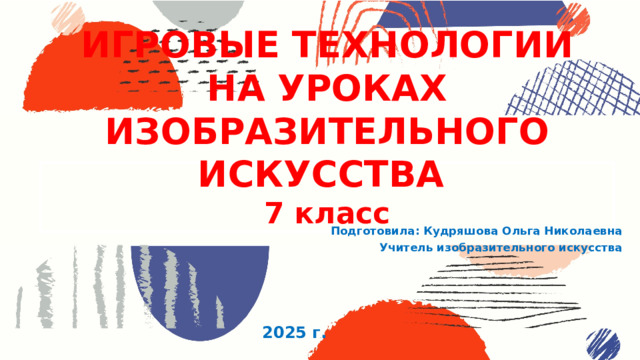 ИГРОВЫЕ ТЕХНОЛОГИИ НА УРОКАХ ИЗОБРАЗИТЕЛЬНОГО ИСКУССТВА  7 класс Подготовила: Кудряшова Ольга Николаевна Учитель изобразительного искусства 2025 г. 