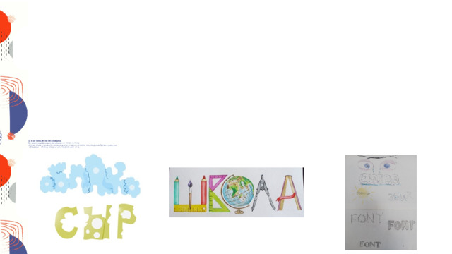  1. Составьте композицию.  Составить шрифтовую композицию  из слова на тему  «Слово-образ», провести ассоциацию со словом, написать его, соединив буквы и рисунок.   «Облако» - облака, воздушный, голубой цвет и т.д.  «Сыр» - желтый цвет, дырки в сыре, мышка и т.д.  «Школа» - школьные принадлежности: карандаши, ручки, кисти, глобус, учебник. Линейки и т.д.     Пример выполнения учащимися:        