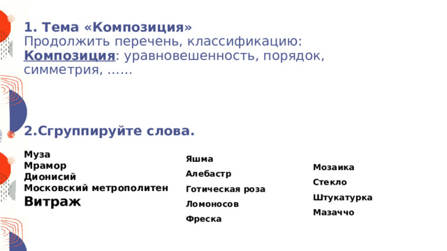 1. Тема «Композиция»  Продолжить перечень, классификацию:  Композиция : уравновешенность, порядок, симметрия, ……     2.Сгруппируйте слова.   Муза Мрамор Дионисий Московский метрополитен Витраж   Яшма Алебастр Готическая роза Ломоносов Фреска Мозаика Стекло Штукатурка Мазаччо 