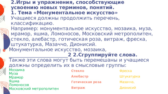 2.Игры и упражнения, способствующие усвоению новых терминов, понятий.  1. Тема «Монументальное искусство»  Учащиеся должны продолжить перечень, классификацию.  Например: монументальное искусство, мозаика, муза, мрамор, яшма, Ломоносов, Московский метрополитен, стекло, алебастр, готическая роза, витраж, фреска, штукатурка, Мазаччо, Дионисий.    Монументальное искусство, мозаика, ________________________ 2 2.Сгруппируйте слова.  Также эти слова могут быть перемешаны и учащиеся должны определить их в смысловые группы: Мозаика Муза Мрамор Яшма Ломоносов Московский метрополитен Стекло Фреска Алебастр Штукатурка Готическая роза Мазаччо, Витраж Дионисий 