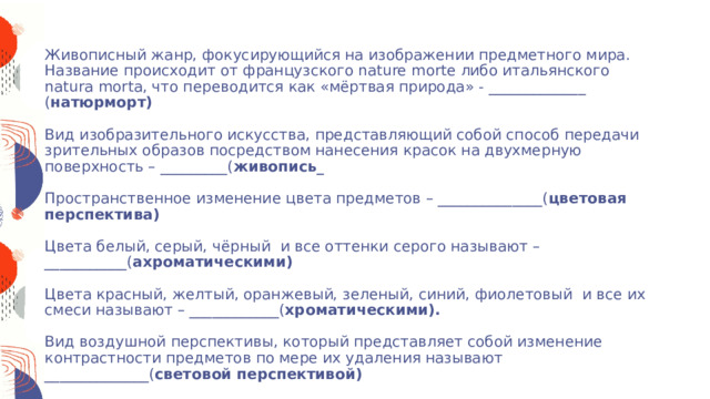 3. «Вспомни слово»    Живописный жанр, фокусирующийся на изображении предметного мира. Название происходит от французского nature morte либо итальянского natura morta, что переводится как «мёртвая природа» - _____________ ( натюрморт)    Вид изобразительного искусства, представляющий собой способ передачи зрительных образов посредством нанесения красок на двухмерную поверхность – _________( живопись_   Пространственное изменение цвета предметов – ______________( цветовая перспектива)   Цвета белый, серый, чёрный и все оттенки серого называют – ___________( ахроматическими)   Цвета красный, желтый, оранжевый, зеленый, синий, фиолетовый  и все их смеси называют – ____________( хроматическими).   Вид воздушной перспективы, который представляет собой изменение контрастности предметов по мере их удаления называют ______________( световой перспективой)   