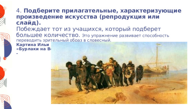  4. Подберите прилагательные, характеризующие произведение искусства (репродукция или слайд).  Побеждает тот из учащихся, который подберет большее количество. Это упражнение развивает способность переводить зрительный образ в словесный.  Картина Ильи Ефимовича Репина  «Бурлаки на Волге»  -            