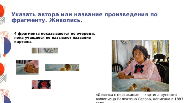 Указать автора или название произведения по фрагменту. Живопись.              4 фрагмента показываются по очереди, пока учащиеся не называют название картины. «Девочка с персиками» — картина русского живописца Валентина Серова, написана в 1887 году. 