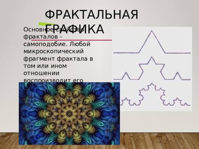 Фрактальная  графика Основное  свойство фракталов  -  самоподобие . Любой  микроскопический фрагмент  фрактала  в  том или  ином  отношении воспроизводит  его глобальную  структуру . 