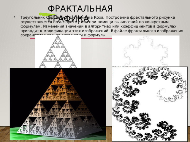 Фрактальная  графика Треугольник  Серпинского,  снежинка  Коха.  Построение  фрактального  рисунка  осуществляется  по алгоритму  или  при  помощи  вычислений  по  конкретным  формулам.  Изменения  значений  в алгоритмах  или  коэффициентов  в  формулах  приводит  к  модификации  этих  изображений.  В файле  фрактального  изображения  сохраняются  только  алгоритмы  и  формулы. 
