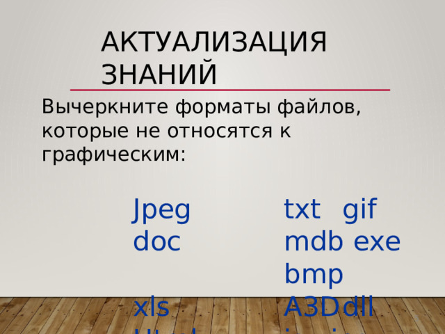 Актуализация  знаний Вычеркните  форматы  файлов,  которые не  относятся  к  графическим: Jpeg   txt   gif   doc   mdb exe   bmp   xls   A3D  dll Html   js  jpg  rar  pptx bat  swf 5 