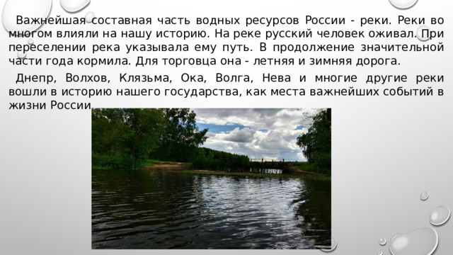 Важнейшая составная часть водных ресурсов России - реки. Реки во многом влияли на нашу историю. На реке русский человек оживал. При переселении река указывала ему путь. В продолжение значительной части года кормила. Для торговца она - летняя и зимняя дорога. Днепр, Волхов, Клязьма, Ока, Волга, Нева и многие другие реки вошли в историю нашего государства, как места важнейших событий в жизни России. 