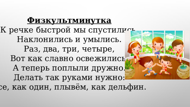 Физкультминутка К речке быстрой мы спустились, Наклонились и умылись. Раз, два, три, четыре, Вот как славно освежились. А теперь поплыли дружно. Делать так руками нужно: Все, как один, плывём, как дельфин. 