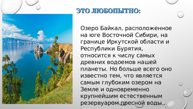 Озеро Байкал, расположенное на юге Восточной Сибири, на границе Иркутской области и Республики Бурятия, относится к числу самых древних водоемов нашей планеты. Но больше всего оно известно тем, что является самым глубоким озером на Земле и одновременно крупнейшим естественным резервуаром пресной воды . 