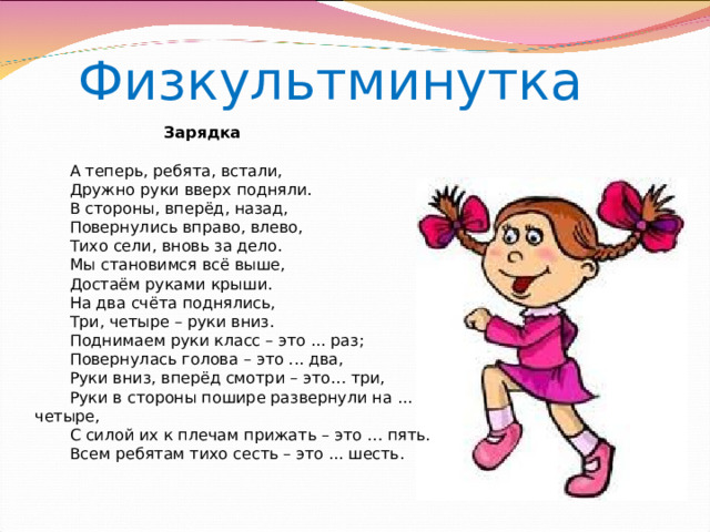  Физкультминутка   Зарядка         А теперь, ребята, встали,         Дружно руки вверх подняли.         В стороны, вперёд, назад,         Повернулись вправо, влево,         Тихо сели, вновь за дело.         Мы становимся всё выше,         Достаём руками крыши.         На два счёта поднялись,         Три, четыре – руки вниз.         Поднимаем руки класс – это ... раз;         Повернулась голова – это ... два,         Руки вниз, вперёд смотри – это… три,         Руки в стороны пошире развернули на ... четыре,         С силой их к плечам прижать – это … пять.         Всем ребятам тихо сесть – это ... шесть. Громова Н.М. 