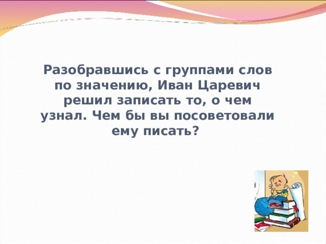 Разобравшись с группами слов по значению, Иван Царевич решил записать то, о чем узнал. Чем бы вы посоветовали ему писать?    Громова Н.М. 