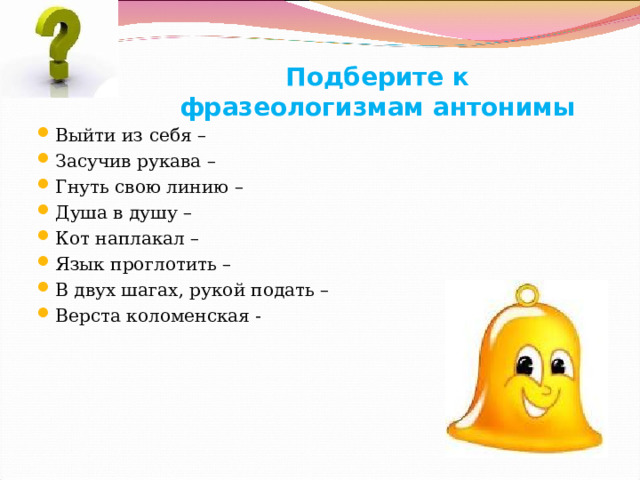 Подберите к фразеологизмам антонимы Выйти из себя – Засучив рукава – Гнуть свою линию – Душа в душу – Кот наплакал – Язык проглотить – В двух шагах, рукой подать – Верста коломенская - Громова Н.М. 