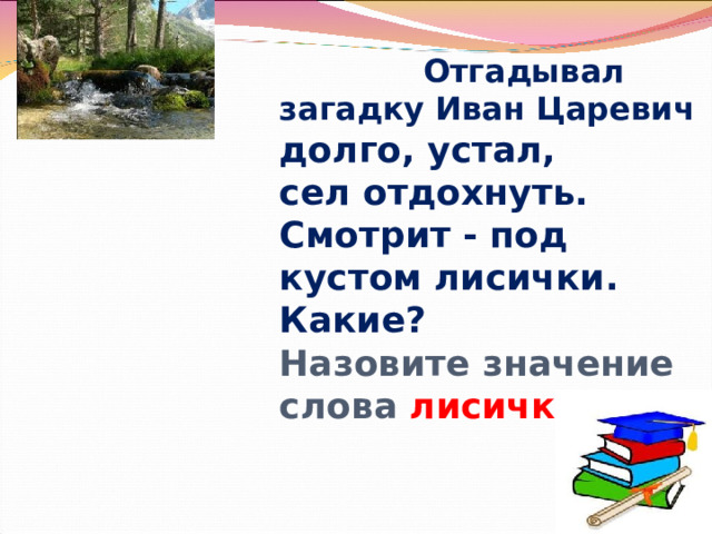          Отгадывал загадку Иван Царевич долго, устал,  сел отдохнуть.  Смотрит - под кустом лисички.  Какие?  Назовите значение слова лисички   Громова Н.М. 