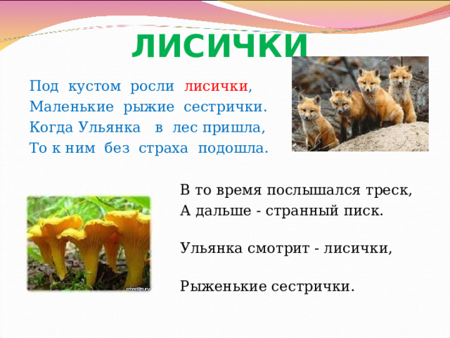 ЛИСИЧКИ  Под кустом росли лисички , Маленькие рыжие сестрички. Когда Ульянка в лес пришла, То к ним без страха подошла.      В то время послышался треск,  А дальше - странный писк.  Ульянка смотрит - лисички,  Рыженькие сестрички. Громова Н.М. 