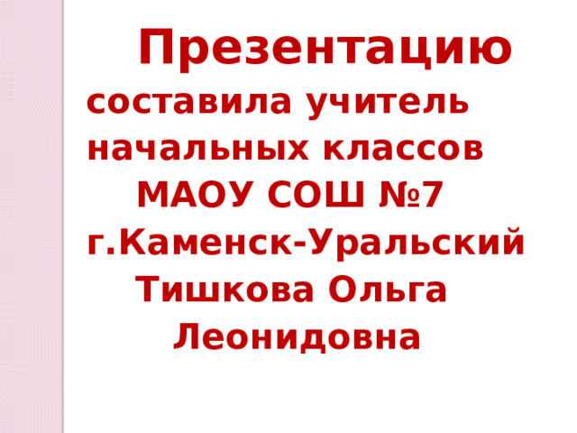  Презентацию составила учитель начальных классов  МАОУ СОШ №7 г.Каменск-Уральский  Тишкова Ольга  Леонидовна 