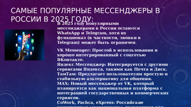 Самые популярные мессенджеры в России в 2025 году: В 2025 году популярными мессенджерами в России остаются WhatsApp и Telegram, хотя их функционал (в частности, звонки в Telegram) может быть ограничен . VK Messenger: Простой в использовании и хорошо интегрированный с соцсетью ВКонтакте. Яндекс Мессенджер: Интегрируется с другими сервисами Яндекса, такими как Почта и Диск. ТамТам: Предлагает пользователям простую и стабильную альтернативу для общения. MAX: Новый мессенджер от VK, который планируется как национальная платформа с интеграцией государственных и коммерческих сервисов. CoWork, Pachca, eXpress: Российские защищенные мессенджеры, подходящие для корпоративного использования . 