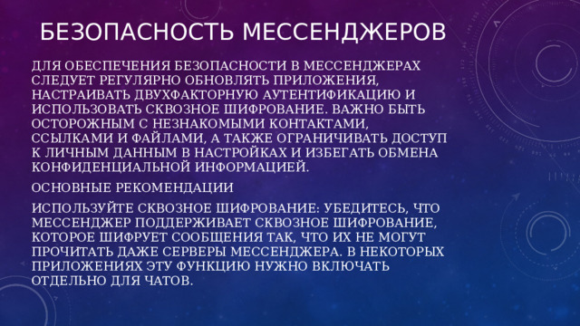 Безопасность мессенджеров Для обеспечения безопасности в мессенджерах следует регулярно обновлять приложения, настраивать двухфакторную аутентификацию и использовать сквозное шифрование. Важно быть осторожным с незнакомыми контактами, ссылками и файлами, а также ограничивать доступ к личным данным в настройках и избегать обмена конфиденциальной информацией. Основные рекомендации Используйте сквозное шифрование: Убедитесь, что мессенджер поддерживает сквозное шифрование, которое шифрует сообщения так, что их не могут прочитать даже серверы мессенджера. В некоторых приложениях эту функцию нужно включать отдельно для чатов. 