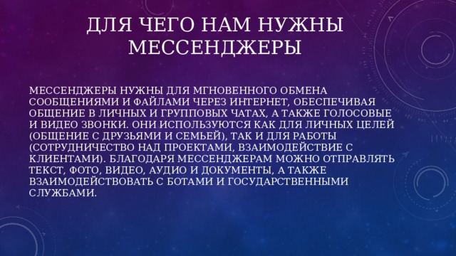 Для чего нам нужны мессенджеры Мессенджеры нужны для мгновенного обмена сообщениями и файлами через интернет, обеспечивая общение в личных и групповых чатах, а также голосовые и видео звонки. Они используются как для личных целей (общение с друзьями и семьей), так и для работы (сотрудничество над проектами, взаимодействие с клиентами). Благодаря мессенджерам можно отправлять текст, фото, видео, аудио и документы, а также взаимодействовать с ботами и государственными службами. 