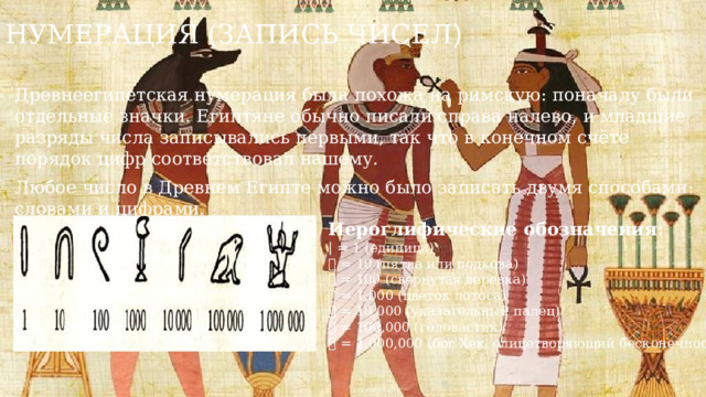 Нумерация (запись чисел) Древнеегипетская нумерация была похожа на римскую: поначалу были отдельные значки. Египтяне обычно писали справа налево, и младшие разряды числа записывались первыми, так что в конечном счёте порядок цифр соответствовал нашему. Любое число в Древнем Египте можно было записать двумя способами: словами и цифрами. Иероглифические обозначения: | = 1 (единица) 𓎆 = 10 (пятка или подкова) 𓍢 = 100 (свернутая веревка) 𓆼 = 1,000 (цветок лотоса) 𓂭 = 10,000 (указательный палец) 𓆐 = 100,000 (головастик) 𓁨 = 1,000,000 (бог Хех, олицетворяющий бесконечность)  