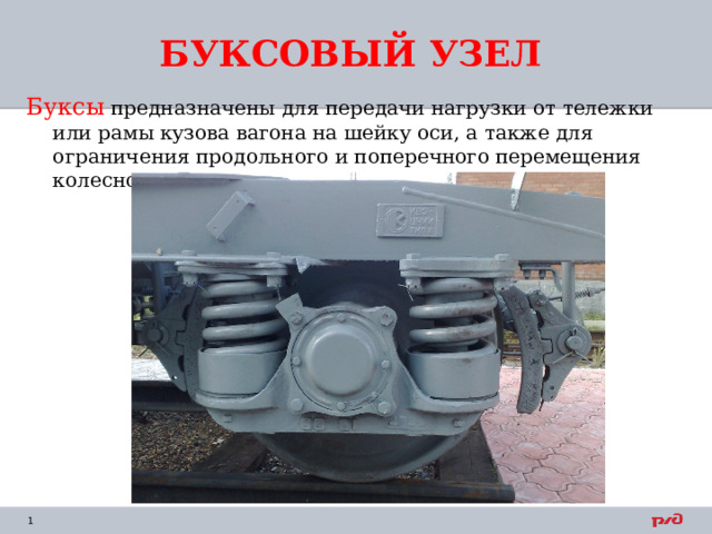БУКСОВЫЙ УЗЕЛ Буксы предназначены для передачи нагрузки от тележки или рамы кузова вагона на шейку оси, а также для ограничения продольного и поперечного перемещения колесной пары при движении вагона. 