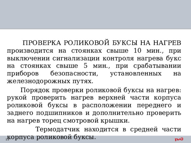  ПРОВЕРКА РОЛИКОВОЙ БУКСЫ НА НАГРЕВ производится на стоянках свыше 10 мин., при выключении сигнализации контроля нагрева букс на стоянках свыше 5 мин., при срабатывании приборов безопасности, установленных на железнодорожных путях.  Порядок проверки роликовой буксы на нагрев: рукой проверить нагрев верхней части корпуса роликовой буксы в расположении переднего и заднего подшипников и дополнительно проверить на нагрев торец смотровой крышки.  Термодатчик находится в средней части корпуса роликовой буксы.   