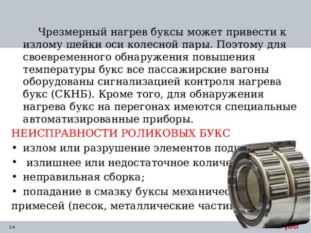  Чрезмерный нагрев буксы может привести к излому шейки оси колесной пары. Поэтому для своевременного обнаружения повышения температуры букс все пассажирские вагоны оборудованы сигнализацией контроля нагрева букс (СКНБ). Кроме того, для обнаружения нагрева букс на перегонах имеются специальные автоматизированные приборы. НЕИСПРАВНОСТИ РОЛИКОВЫХ БУКС излом или разрушение элементов подшипника;  излишнее или недостаточное количество смазки; неправильная сборка; попадание в смазку буксы механических примесей (песок, металлические частицы) 