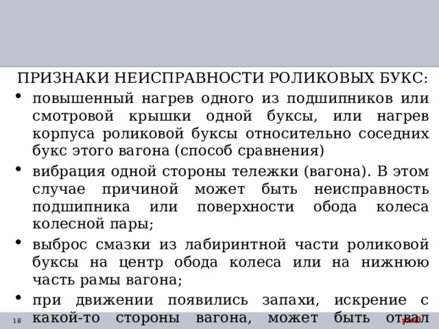 ПРИЗНАКИ НЕИСПРАВНОСТИ РОЛИКОВЫХ БУКС: повышенный нагрев одного из подшипников или смотровой крышки одной буксы, или нагрев корпуса роликовой буксы относительно соседних букс этого вагона (способ сравнения) вибрация одной стороны тележки (вагона). В этом случае причиной может быть неисправность подшипника или поверхности обода колеса колесной пары; выброс смазки из лабиринтной части роликовой буксы на центр обода колеса или на нижнюю часть рамы вагона; при движении появились запахи, искрение с какой-то стороны вагона, может быть отвал шейки оси. облезлость краски корпуса буксы, деформация смотровой крышки. 