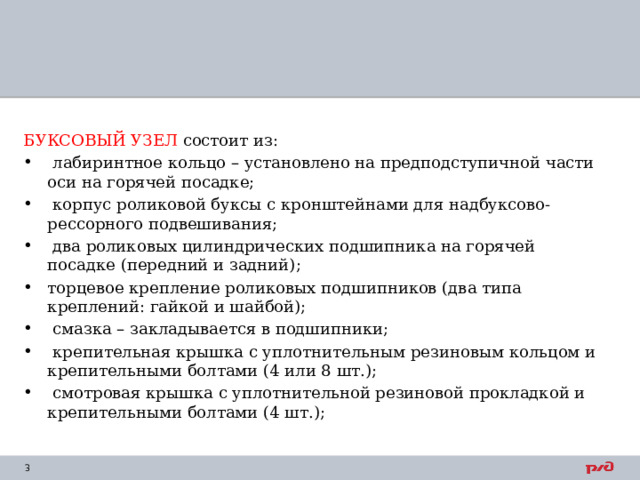 БУКСОВЫЙ УЗЕЛ состоит из:  лабиринтное кольцо – установлено на предподступичной части оси на горячей посадке;  корпус роликовой буксы с кронштейнами для надбуксово-рессорного подвешивания;  два роликовых цилиндрических подшипника на горячей посадке (передний и задний); торцевое крепление роликовых подшипников (два типа креплений: гайкой и шайбой);  смазка – закладывается в подшипники;  крепительная крышка с уплотнительным резиновым кольцом и крепительными болтами (4 или 8 шт.);  смотровая крышка с уплотнительной резиновой прокладкой и крепительными болтами (4 шт.); 