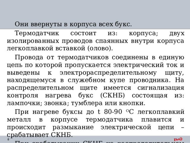 Они ввернуты в корпуса всех букс. Термодатчик состоит из: корпуса; двух изолированных проводов спаянных внутри корпуса легкоплавкой вставкой (олово). Провода от термодатчиков соединены в единую цепь по которой пропускается электрический ток и выведены к электрораспределительному щиту, находящемуся в служебном купе проводника. На распределительном щите имеется сигнализация контроля нагрева букс (СКНБ) состоящая из: лампочки; звонка; тумблера или кнопки. При нагреве буксы до t 80-90 О С легкоплавкий металл в корпусе термодатчика плавится и происходит размыкание электрической цепи – срабатывает СКНБ. При срабатывании СКНБ на распределительном щите загорается лампа и звенит звонок. 