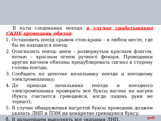 В пути следования поезда в случае срабатывания СКНБ проводник обязан : Остановить поезд срывом стоп-крана – в любом месте, где бы не находился поезд; Осигналить поезд: днем – развернутым красным флагом, ночью – красным огнем ручного фонаря. Проводники других вагонов обязаны продублировать сигнал в сторону головы поезда; Сообщить по цепочке начальнику поезда и поездному электромеханику; До прихода начальника поезда и поездного электромеханика проверить все буксы вагона на нагрев (букса считается греющейся, когда ладонь руки не терпит); В случае обнаружения нагретой буксы проводник должен указать ЛНП и ПЭМ на конкретно греющуюся буксу; В дальнейшем выполнять все указания ЛНП. После срыва стоп-крана составляется акт с указанием причины. 