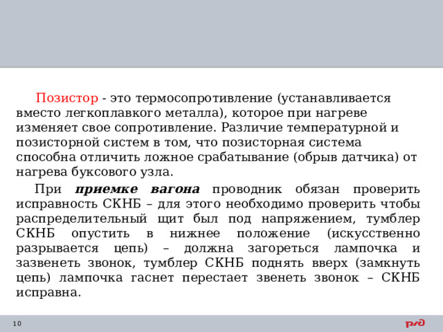  Позистор - это термосопротивление (устанавливается вместо легкоплавкого металла), которое при нагреве изменяет свое сопротивление. Различие температурной и позисторной систем в том, что позисторная система способна отличить ложное срабатывание (обрыв датчика) от нагрева буксового узла. При приемке вагона проводник обязан проверить исправность СКНБ – для этого необходимо проверить чтобы распределительный щит был под напряжением, тумблер СКНБ опустить в нижнее положение (искусственно разрывается цепь) – должна загореться лампочка и зазвенеть звонок, тумблер СКНБ поднять вверх (замкнуть цепь) лампочка гаснет перестает звенеть звонок – СКНБ исправна. 