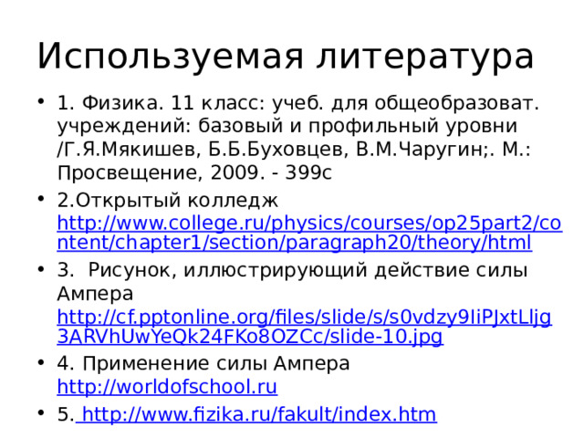 Используемая литература 1. Физика. 11 класс: учеб. для общеобразоват. учреждений: базовый и профильный уровни /Г.Я.Мякишев, Б.Б.Буховцев, В.М.Чаругин;. М.: Просвещение, 2009. - 399с 2.Открытый колледж http://www.college.ru/physics/courses/op25part2/content/chapter1/section/paragraph20/theory/html 3. Рисунок, иллюстрирующий действие силы Ампера http://cf.pptonline.org/files/slide/s/s0vdzy9IiPJxtLljg3ARVhUwYeQk24FKo8OZCc/slide-10.jpg 4. Применение силы Ампера http://worldofschool.ru 5. http://www.fizika.ru/fakult/index.htm  