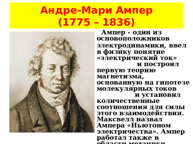 Андре-Мари Ампер  (1775 – 1836)   Ампер - один из основоположников электродинамики,  ввел в физику понятие «электрический ток» и построил первую теорию магнетизма, основанную на гипотезе молекулярных токов и установил количественные соотношения для силы этого взаимодействия. Максвелл назвал Ампера «Ньютоном электричества». Ампер работал также в области механики, теории вероятностей и математического анализа. 
