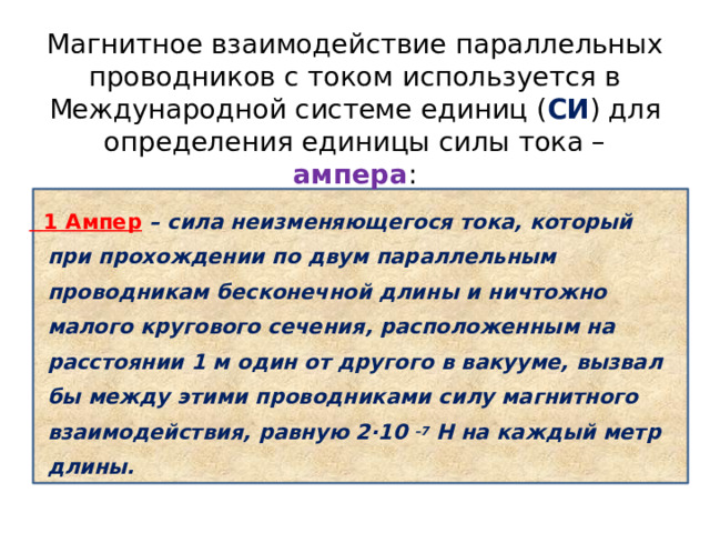 Магнитное взаимодействие параллельных проводников с током используется в Международной системе единиц ( СИ ) для определения единицы силы тока – ампера :  1 Ампер – сила неизменяющегося тока, который при прохождении по двум параллельным проводникам бесконечной длины и ничтожно малого кругового сечения, расположенным на расстоянии 1 м один от другого в вакууме, вызвал бы между этими проводниками силу магнитного взаимодействия, равную 2·10 –7  H на каждый метр длины. 