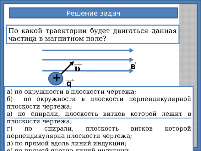Решение задач По какой траектории будет двигаться данная частица в магнитном поле? В ʋ + q а) по окружности в плоскости чертежа; б) по окружности в плоскости перпендикулярной плоскости чертежа; в) по спирали, плоскость витков которой лежит в плоскости чертежа; г) по спирали, плоскость витков которой перпендикулярна плоскости чертежа; д) по прямой вдоль линий индукции; е) по прямой против линий индукции. 