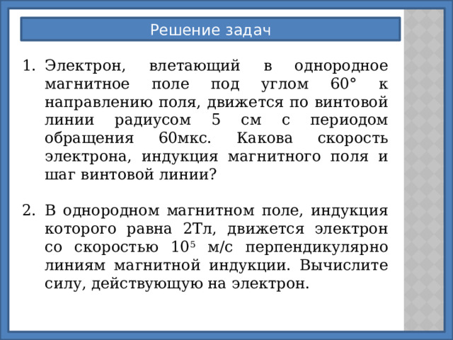 Решение задач Электрон, влетающий в однородное магнитное поле под углом 60° к направлению поля, движется по винтовой линии радиусом 5 см с периодом обращения 60мкс. Какова скорость электрона, индукция магнитного поля и шаг винтовой линии? В однородном магнитном поле, индукция которого равна 2Тл, движется электрон со скоростью 10 5 м/с перпендикулярно линиям магнитной индукции. Вычислите силу, действующую на электрон. 