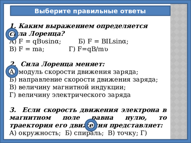Выберите правильные ответы 1. Каким выражением определяется сила Лоренца? А) F = qB ʋ sinα;  Б) F = BILsinα; В) F = ma;   Г) F=qB/m ʋ  2. Сила Лоренца меняет: А) модуль скорости движения заряда; Б) направление скорости движения заряда; В) величину магнитной индукции; Г) величину электрического заряда  3. Если скорость движения электрона в магнитном поле равна нулю, то траектория его движения представляет: А) окружность; Б) спираль; В) точку; Г) прямую линию. 