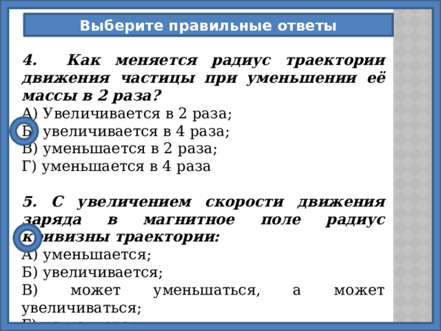 Выберите правильные ответы 4. Как меняется радиус траектории движения частицы при уменьшении её массы в 2 раза? А) Увеличивается в 2 раза; Б) увеличивается в 4 раза; В) уменьшается в 2 раза; Г) уменьшается в 4 раза  5. С увеличением скорости движения заряда в магнитное поле радиус кривизны траектории: А) уменьшается; Б) увеличивается; В) может уменьшаться, а может увеличиваться; Г) не меняется. 