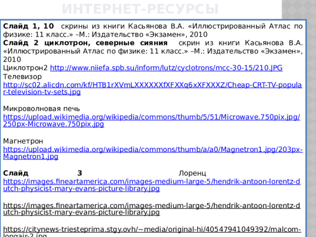 Интернет-ресурсы Слайд 1, 10 скрины из книги Касьянова В.А. «Иллюстрированный Атлас по физике: 11 класс.» –М.: Издательство «Экзамен», 2010 Слайд 2 циклотрон, северные сияния скрин из книги Касьянова В.А. «Иллюстрированный Атлас по физике: 11 класс.» –М.: Издательство «Экзамен», 2010 Циклотрон2 http://www.niiefa.spb.su/inform/lutz/cyclotrons/mcc-30-15/210.JPG  Телевизор http://sc02.alicdn.com/kf/HTB1rXVmLXXXXXXfXFXXq6xXFXXXZ/Cheap-CRT-TV-popular-television-tv-sets.jpg  Микроволновая печь https://upload.wikimedia.org/wikipedia/commons/thumb/5/51/Microwave.750pix.jpg/250px-Microwave.750pix.jpg  Магнетрон https://upload.wikimedia.org/wikipedia/commons/thumb/a/a0/Magnetron1.jpg/203px-Magnetron1.jpg  Слайд 3 Лоренц https://images.fineartamerica.com/images-medium-large-5/hendrik-antoon-lorentz-dutch-physicist-mary-evans-picture-library.jpg  https://images.fineartamerica.com/images-medium-large-5/hendrik-antoon-lorentz-dutch-physicist-mary-evans-picture-library.jpg  https://citynews-triesteprima.stgy.ovh/~media/original-hi/40547941049392/malcom-longair-2.jpg  Слайд 5, 13 скрины из учебника Перышкина А.В. «Физика. 9 класс» – М.: Дрофа, 2017 Слайд 7 https://www.eliks.ru/upload/iblock/b58/TBS2102.jpg  Слайд 8 https://userscontent2.emaze.com/images/c6455305-e13c-4a57-bc07-4821140b3f05/3866e4fe-a0eb-4163-a930-51c19dc87f1b.png  Слайд 18  https://img2.freepng.ru/20180509/auw/kisspng-student-study-skills-test-clip-art-5af30e06a2b795.7472945915258782786665.jpg   